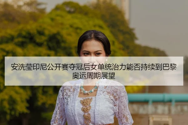 安洗莹印尼公开赛夺冠后女单统治力能否持续到巴黎奥运周期展望