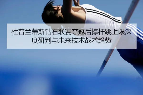 杜普兰蒂斯钻石联赛夺冠后撑杆跳上限深度研判与未来技术战术趋势