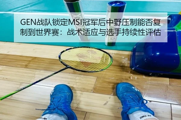 GEN战队锁定MSI冠军后中野压制能否复制到世界赛：战术适应与选手持续性评估