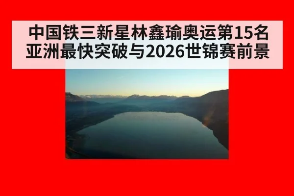 中国铁三新星林鑫瑜奥运第15名 亚洲最快突破与2026世锦赛前景