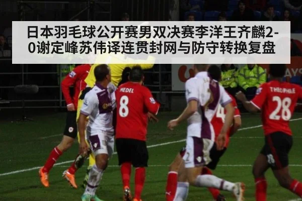 日本羽毛球公开赛男双决赛李洋王齐麟2-0谢定峰苏伟译连贯封网与防守转换复盘